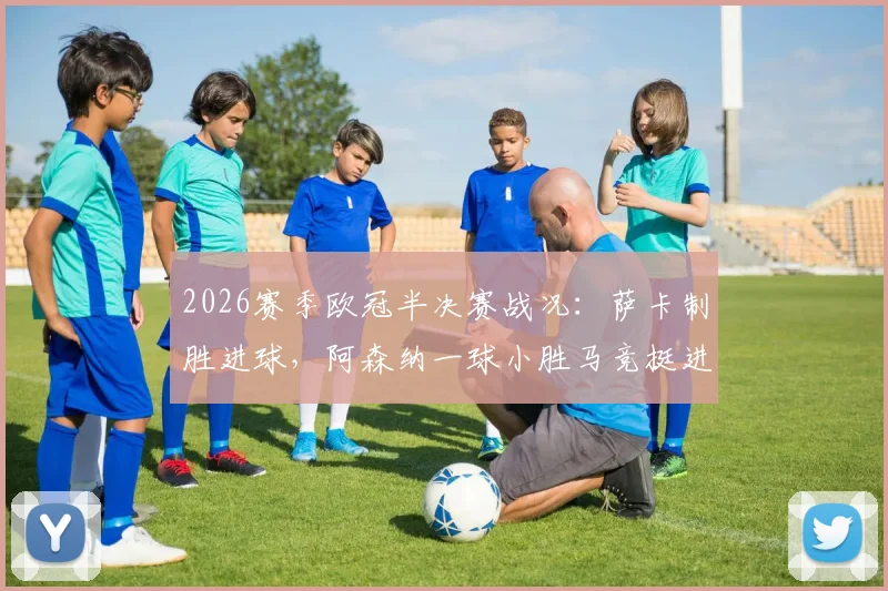 2026赛季欧冠半决赛战况：萨卡制胜进球，阿森纳一球小胜马竞挺进决赛，总比分2-1