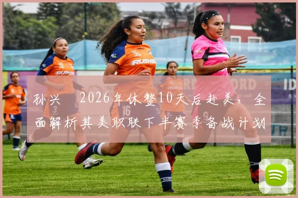 孙兴慜2026年休整10天后赴美，全面解析其美职联下半赛季备战计划、状态调整与职业生涯新展望