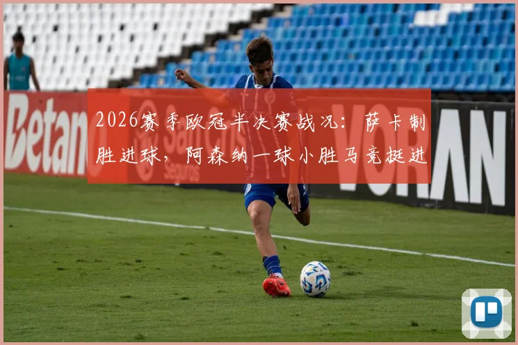 2026赛季欧冠半决赛战况:萨卡制胜进球,阿森纳一球小胜马竞挺进决赛,总比分2-1
