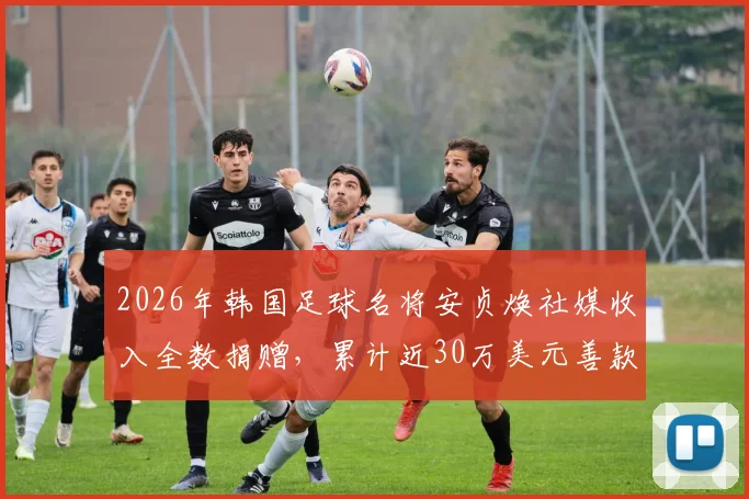 2026年韩国足球名将安贞焕社媒收入全数捐赠，累计近30万美元善款流向公开