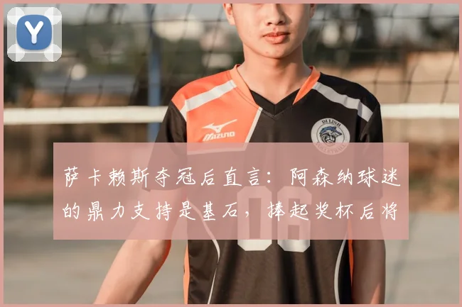 萨卡赖斯夺冠后直言:阿森纳球迷的鼎力支持是基石,捧起奖杯后将立刻投入决赛备战