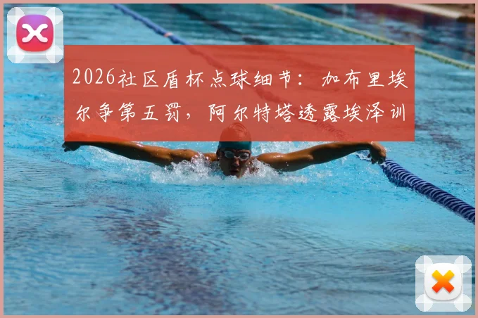 2026社区盾杯点球细节：加布里埃尔争第五罚，阿尔特塔透露埃泽训练百发百中