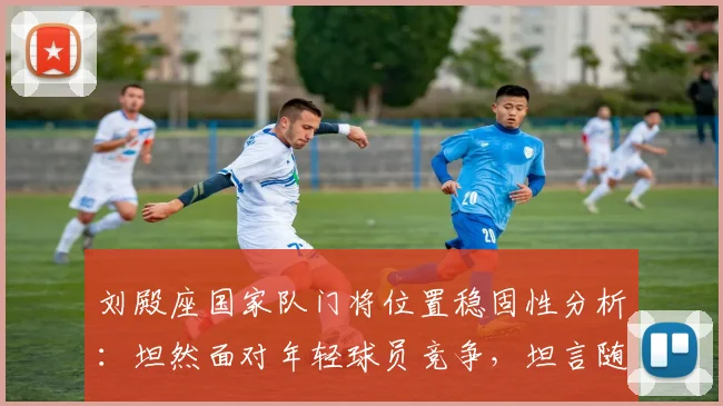 刘殿座国家队门将位置稳固性分析：坦然面对年轻球员竞争，坦言随时待命征战2026世界杯预选赛