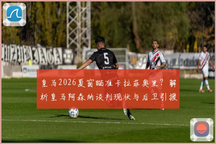 皇马2026夏窗瞄准卡拉菲奥里?解析皇马阿森纳谈判现状与后卫引援策略,斯基拉消息可信度几何