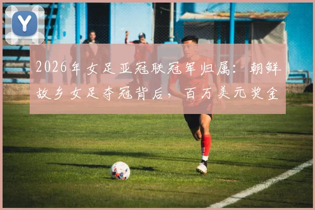 2026年女足亚冠联冠军归属：朝鲜故乡女足夺冠背后，百万美元奖金为何无法顺利带走？