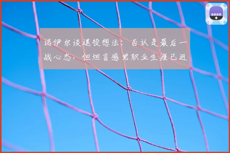 诺伊尔谈退役想法：否认是最后一战心态，但坦言感觉职业生涯已近尾声，2026或成关键节点