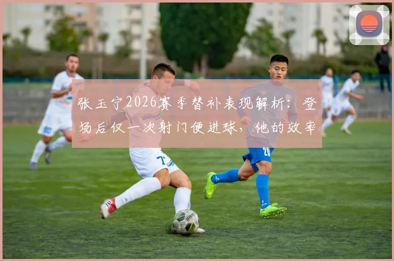 张玉宁2026赛季替补表现解析：登场后仅一次射门便进球，他的效率与战术价值何在？