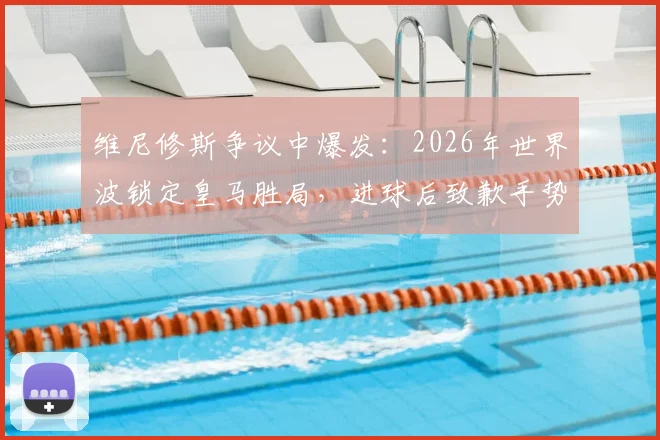 维尼修斯争议中爆发：2026年世界波锁定皇马胜局，进球后致歉手势回应伯纳乌球迷嘘声，深度解析背后原因
