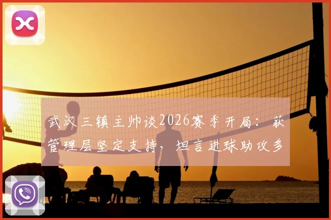 武汉三镇主帅谈2026赛季开局:获管理层坚定支持,坦言进球助攻多依赖外援球员