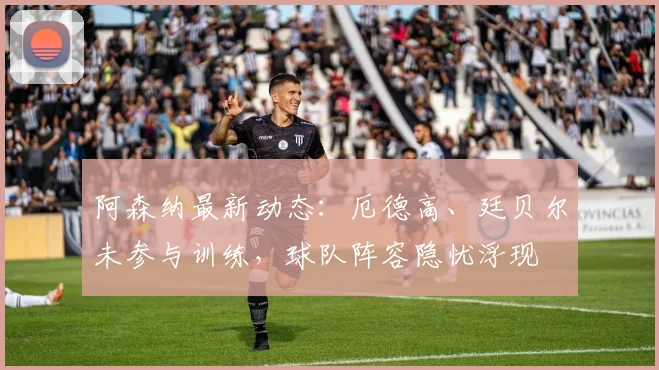 阿森纳最新动态：厄德高、廷贝尔未参与训练，球队阵容隐忧浮现