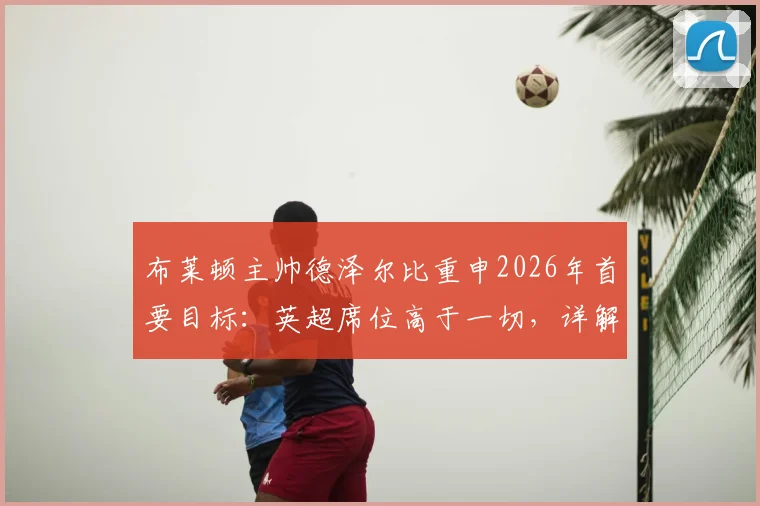 布莱顿主帅德泽尔比重申2026年首要目标:英超席位高于一切,详解为何无需担忧门将金斯基