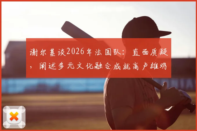 谢尔基谈2026年法国队:直面质疑,阐述多元文化融合成就高卢雄鸡强大竞争力