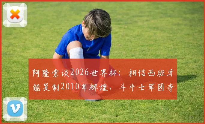 阿隆索谈2026世界杯:相信西班牙能复制2010年辉煌,斗牛士军团夺冠实力分析