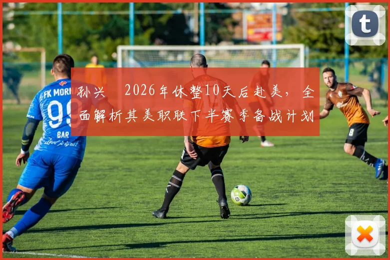 孙兴慜2026年休整10天后赴美,全面解析其美职联下半赛季备战计划、状态调整与职业生涯新展望
