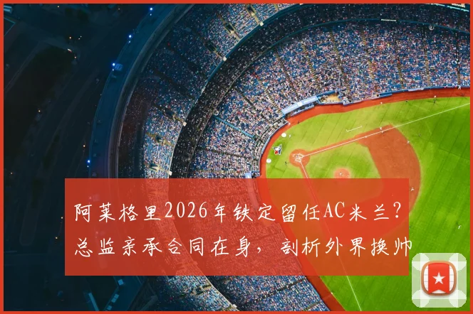 阿莱格里2026年铁定留任AC米兰?总监亲承合同在身,剖析外界换帅传闻为何毫无意义