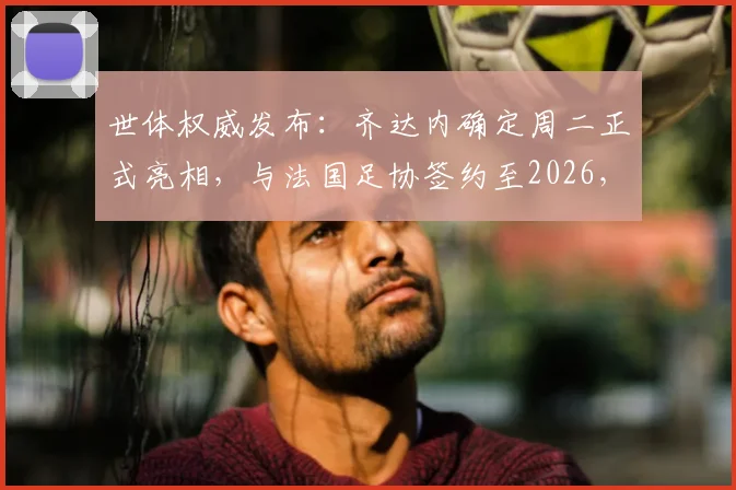 世体权威发布：齐达内确定周二正式亮相，与法国足协签约至2026，详解签约内幕与执教前景